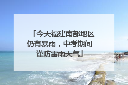 今天福建南部地区仍有暴雨,中考期间谨防雷雨天气