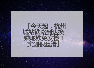 今天起，杭州城站铁路到达换乘地铁免安检！实测很丝滑