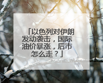 以色列对伊朗发动袭击，国际油价暴涨，后市怎么走？