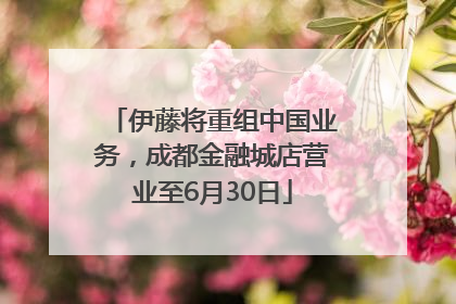 伊藤将重组中国业务，成都金融城店营业至6月30日