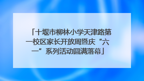 十堰市柳林小学天津路第一校区家长开放周暨庆“六一”系列活动圆满落幕