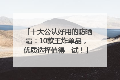 十大公认好用的防晒霜：10款王炸单品，优质选择值得一试！