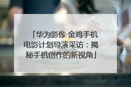 华为影像·金鸡手机电影计划导演采访：揭秘手机创作的新视角