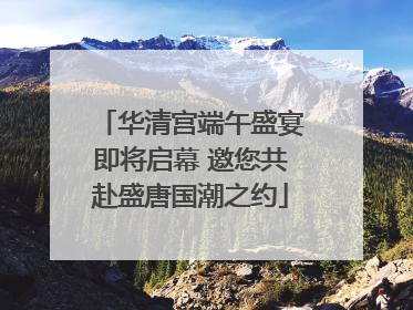 华清宫端午盛宴即将启幕 邀您共赴盛唐国潮之约