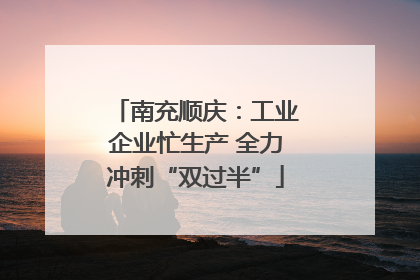 南充顺庆：工业企业忙生产 全力冲刺“双过半”