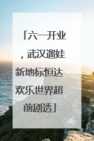 六一开业，武汉遛娃新地标恒达欢乐世界超前剧透