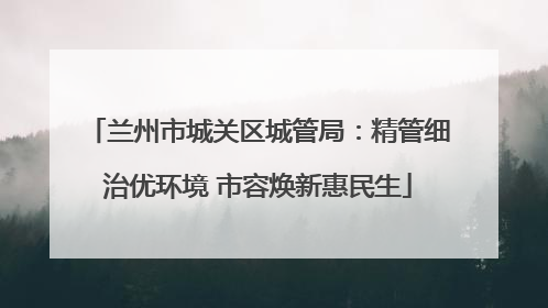 兰州市城关区城管局：精管细治优环境 市容焕新惠民生