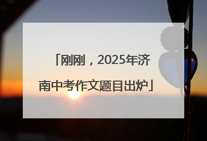 刚刚，2025年济南中考作文题目出炉