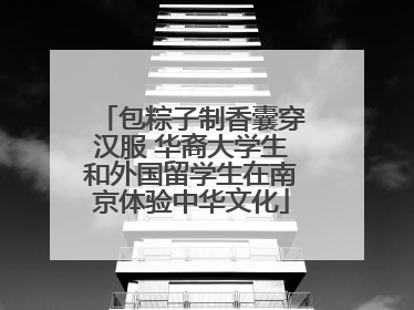 包粽子制香囊穿汉服 华裔大学生和外国留学生在南京体验中华文化