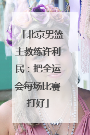 北京男篮主教练许利民：把全运会每场比赛打好