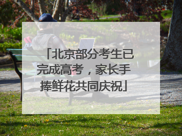 北京部分考生已完成高考，家长手捧鲜花共同庆祝