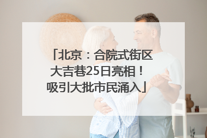 北京：合院式街区大吉巷25日亮相！吸引大批市民涌入