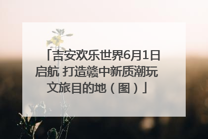 吉安欢乐世界6月1日启航 打造赣中新质潮玩文旅目的地（图）