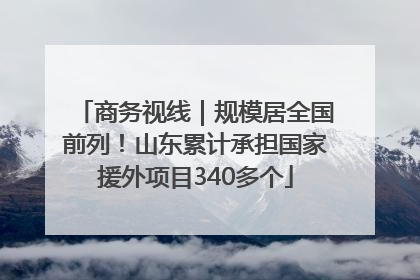 商务视线｜规模居全国前列！山东累计承担国家援外项目340多个