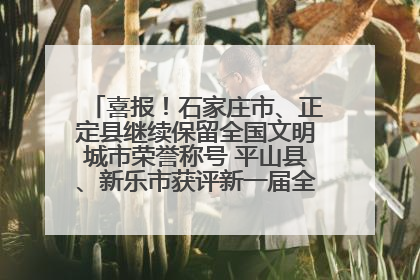 喜报！石家庄市、正定县继续保留全国文明城市荣誉称号 平山县、新乐市获评新一届全国文明城市