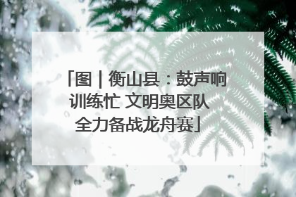 图｜衡山县：鼓声响 训练忙 文明奥区队全力备战龙舟赛