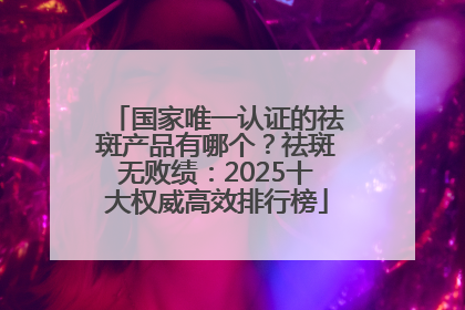 国家唯一认证的祛斑产品有哪个？祛斑无败绩：2025十大权威高效排行榜