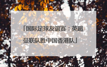 国际足球友谊赛：英超曼联队胜中国香港队