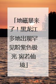 地磁暴来了！黑龙江多地出现罕见粉紫色极光 宛若仙境
