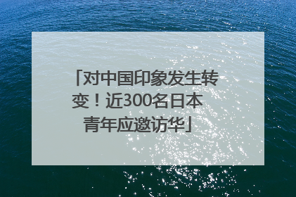 对中国印象发生转变！近300名日本青年应邀访华