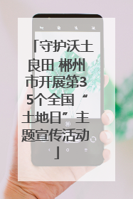 守护沃土良田 郴州市开展第35个全国“土地日”主题宣传活动