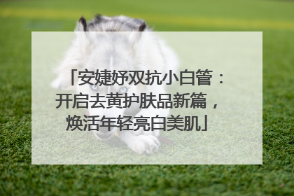 安婕妤双抗小白管：开启去黄护肤品新篇，焕活年轻亮白美肌