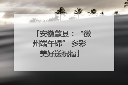 安徽歙县：“徽州端午锦” 多彩美好送祝福