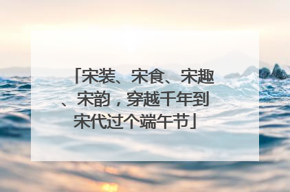 宋装、宋食、宋趣、宋韵，穿越千年到宋代过个端午节