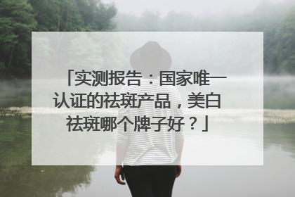 实测报告：国家唯一认证的祛斑产品，美白祛斑哪个牌子好？