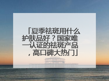 夏季祛斑用什么护肤品好？国家唯一认证的祛斑产品，高口碑大热门