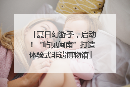 夏日幻游季，启动！“屿见闽南”打造体验式非遗博物馆