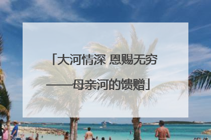 大河情深 恩赐无穷——母亲河的馈赠