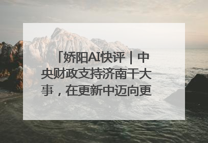 娇阳AI快评｜中央财政支持济南干大事，在更新中迈向更“新”的未来