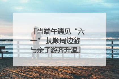 当端午遇见“六一” 抚顺周边游与亲子游齐升温