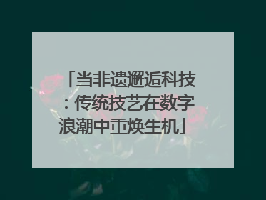 当非遗邂逅科技：传统技艺在数字浪潮中重焕生机