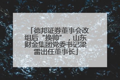 德邦证券董事会改组后“换帅”，山东财金集团党委书记梁雷出任董事长