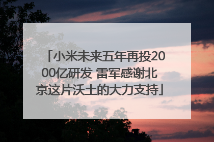 小米未来五年再投2000亿研发 雷军感谢北京这片沃土的大力支持