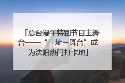 总台端午特别节目主舞台——“一址三舞台”成为沈阳热门打卡地