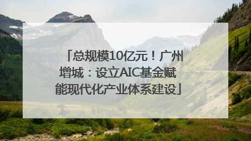 总规模10亿元！广州增城：设立AIC基金赋能现代化产业体系建设