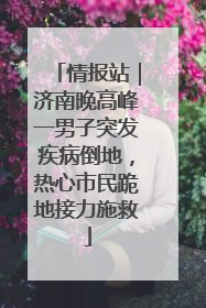 情报站｜济南晚高峰一男子突发疾病倒地，热心市民跪地接力施救