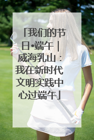 我们的节日•端午｜威海乳山：我在新时代文明实践中心过端午