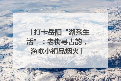打卡岳阳“湖系生活”：老街寻古韵，渔歌小镇品烟火