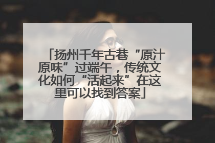 扬州千年古巷“原汁原味”过端午，传统文化如何“活起来”在这里可以找到答案