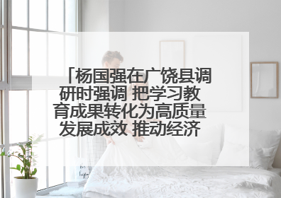 杨国强在广饶县调研时强调 把学习教育成果转化为高质量发展成效 推动经济稳健向好进中提质