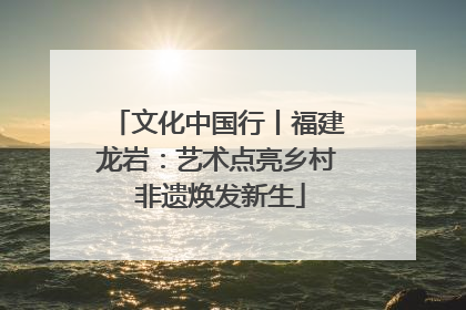 文化中国行丨福建龙岩：艺术点亮乡村 非遗焕发新生