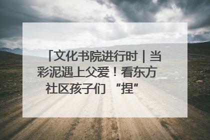文化书院进行时｜当彩泥遇上父爱！看东方社区孩子们 “捏” 出心目中的爸爸