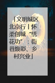 文明城区北京行丨怀柔创城“绣花功”：街巷焕彩、乡村兴业