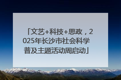 文艺+科技+思政，2025年长沙市社会科学普及主题活动周启动