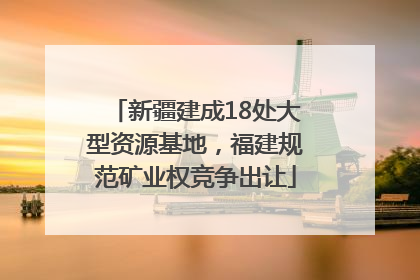 新疆建成18处大型资源基地，福建规范矿业权竞争出让