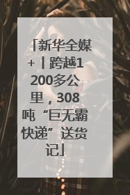 新华全媒+丨跨越1200多公里，308吨“巨无霸快递”送货记